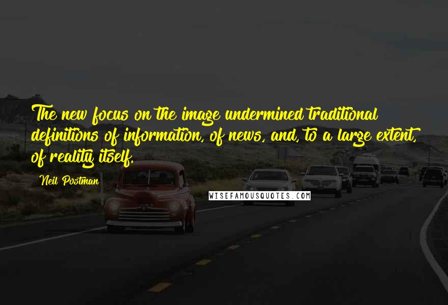 Neil Postman Quotes: The new focus on the image undermined traditional definitions of information, of news, and, to a large extent, of reality itself.