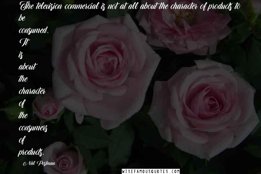 Neil Postman Quotes: The television commercial is not at all about the character of products to be consumed. It is about the character of the consumers of products.