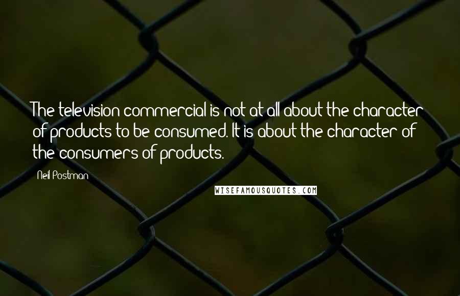 Neil Postman Quotes: The television commercial is not at all about the character of products to be consumed. It is about the character of the consumers of products.