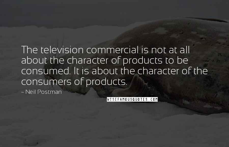 Neil Postman Quotes: The television commercial is not at all about the character of products to be consumed. It is about the character of the consumers of products.