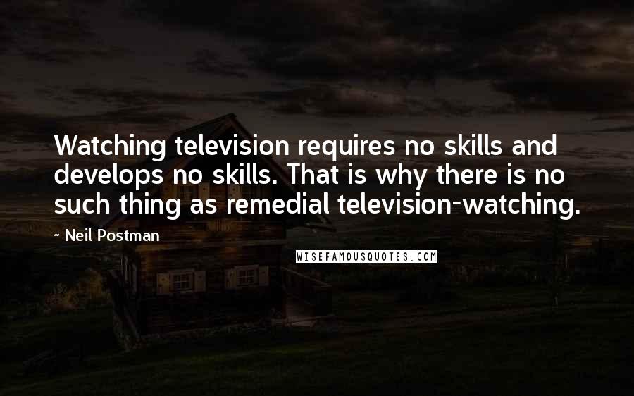 Neil Postman Quotes: Watching television requires no skills and develops no skills. That is why there is no such thing as remedial television-watching.