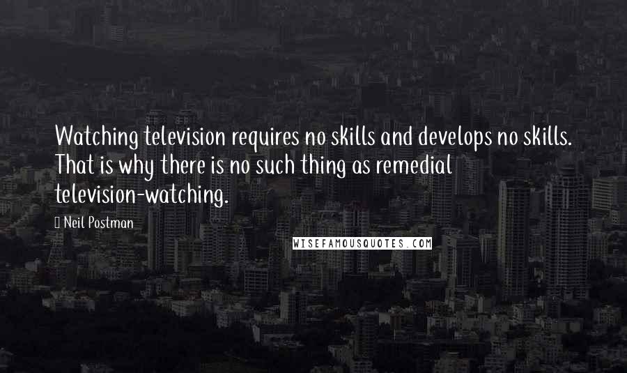 Neil Postman Quotes: Watching television requires no skills and develops no skills. That is why there is no such thing as remedial television-watching.