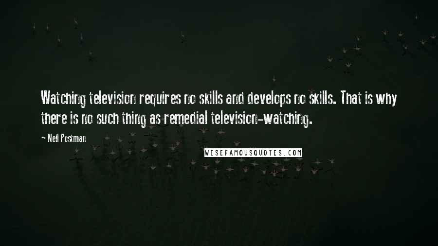 Neil Postman Quotes: Watching television requires no skills and develops no skills. That is why there is no such thing as remedial television-watching.