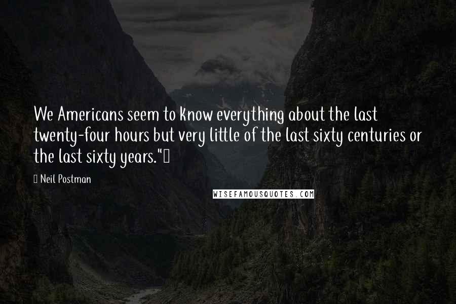 Neil Postman Quotes: We Americans seem to know everything about the last twenty-four hours but very little of the last sixty centuries or the last sixty years."4