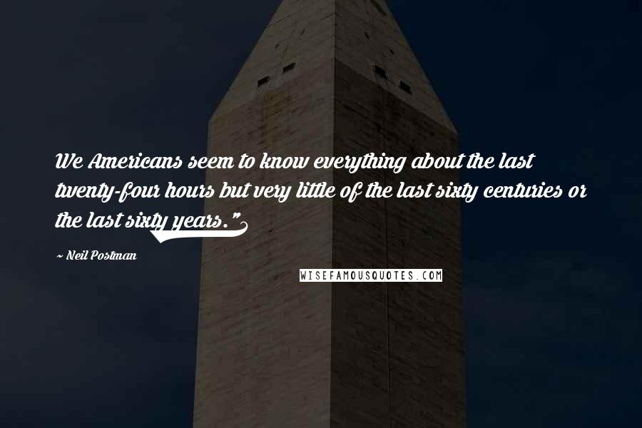 Neil Postman Quotes: We Americans seem to know everything about the last twenty-four hours but very little of the last sixty centuries or the last sixty years."4