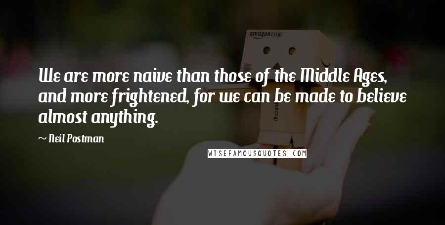 Neil Postman Quotes: We are more naive than those of the Middle Ages, and more frightened, for we can be made to believe almost anything.