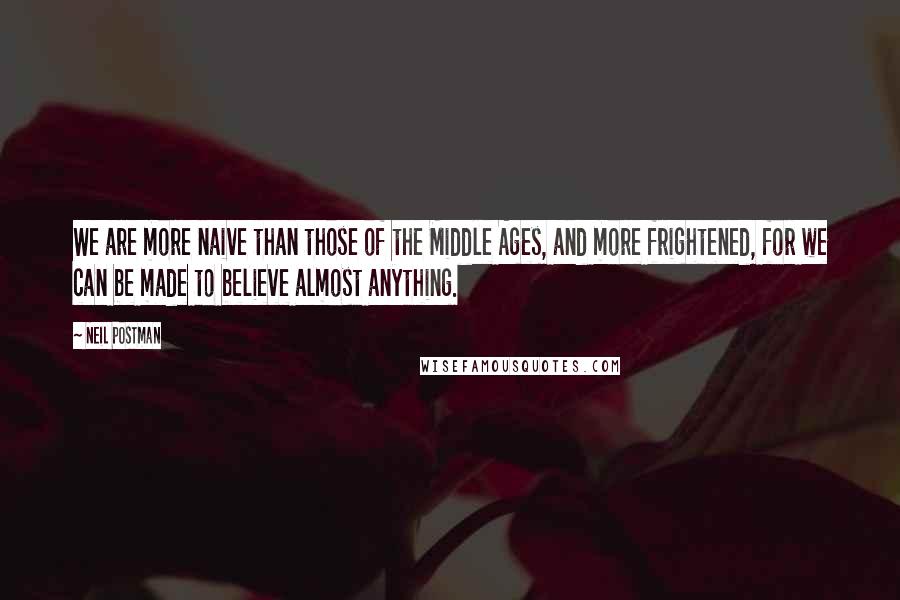 Neil Postman Quotes: We are more naive than those of the Middle Ages, and more frightened, for we can be made to believe almost anything.