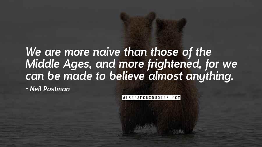Neil Postman Quotes: We are more naive than those of the Middle Ages, and more frightened, for we can be made to believe almost anything.