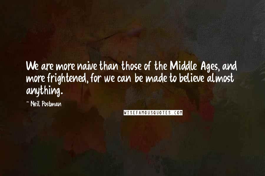 Neil Postman Quotes: We are more naive than those of the Middle Ages, and more frightened, for we can be made to believe almost anything.