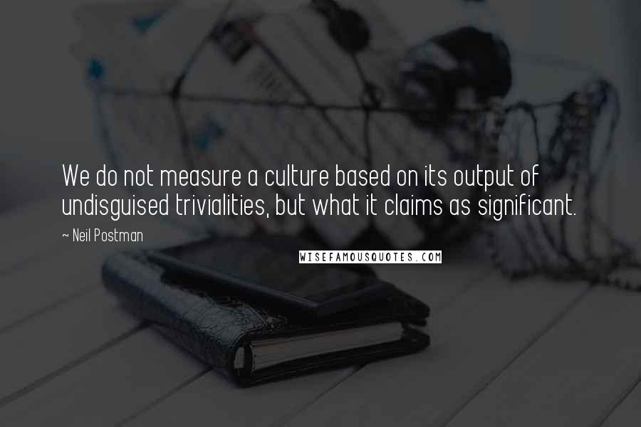 Neil Postman Quotes: We do not measure a culture based on its output of undisguised trivialities, but what it claims as significant.