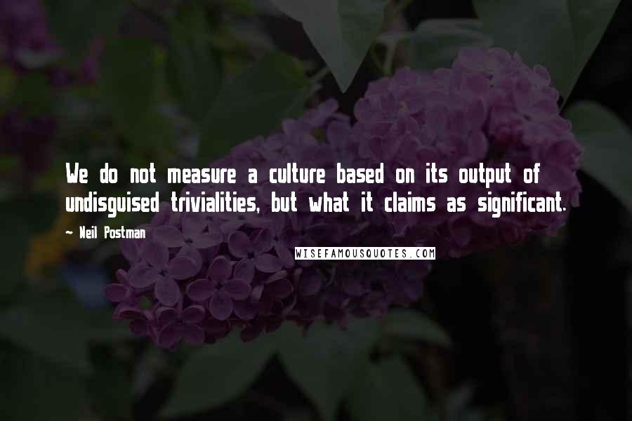 Neil Postman Quotes: We do not measure a culture based on its output of undisguised trivialities, but what it claims as significant.