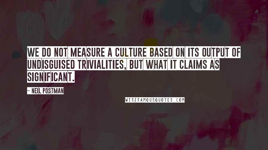 Neil Postman Quotes: We do not measure a culture based on its output of undisguised trivialities, but what it claims as significant.