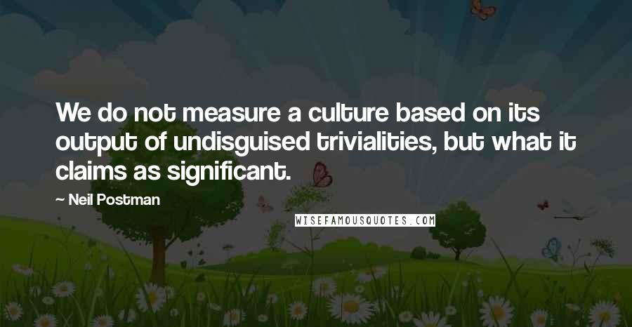 Neil Postman Quotes: We do not measure a culture based on its output of undisguised trivialities, but what it claims as significant.