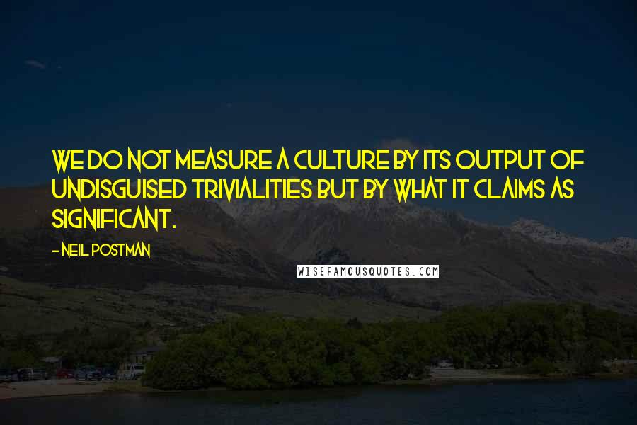 Neil Postman Quotes: We do not measure a culture by its output of undisguised trivialities but by what it claims as significant.