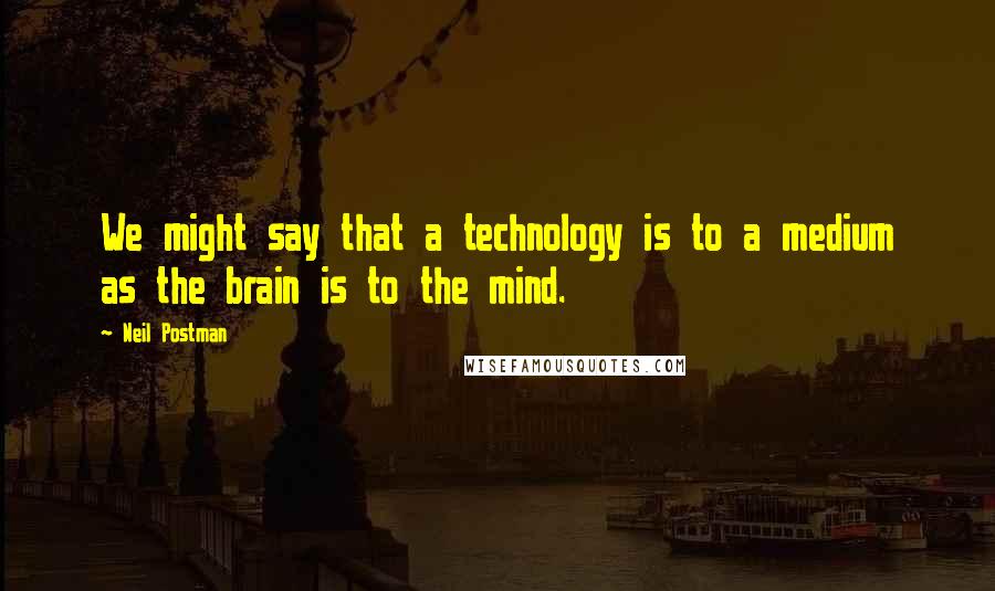 Neil Postman Quotes: We might say that a technology is to a medium as the brain is to the mind.