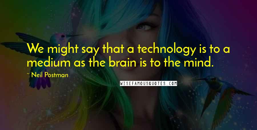 Neil Postman Quotes: We might say that a technology is to a medium as the brain is to the mind.