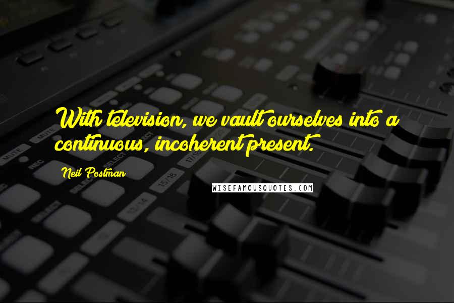 Neil Postman Quotes: With television, we vault ourselves into a continuous, incoherent present.