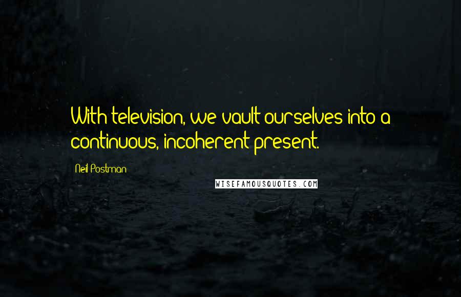 Neil Postman Quotes: With television, we vault ourselves into a continuous, incoherent present.