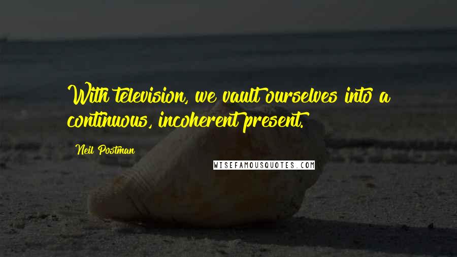 Neil Postman Quotes: With television, we vault ourselves into a continuous, incoherent present.