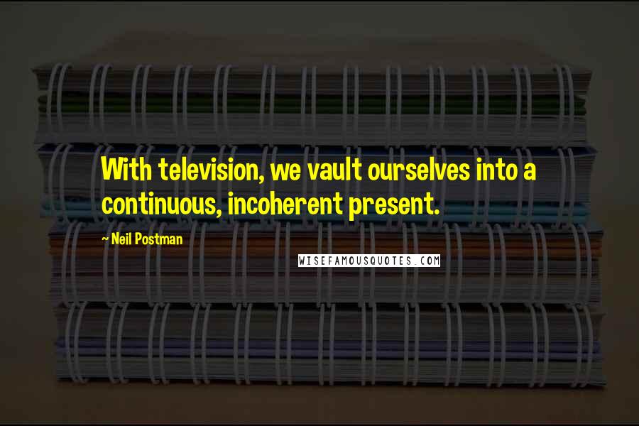 Neil Postman Quotes: With television, we vault ourselves into a continuous, incoherent present.