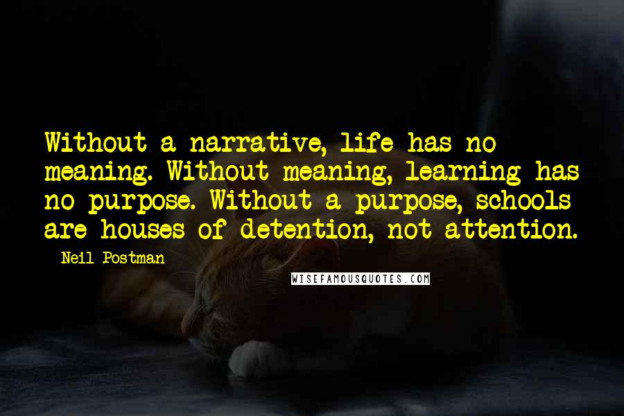 Neil Postman Quotes: Without a narrative, life has no meaning. Without meaning, learning has no purpose. Without a purpose, schools are houses of detention, not attention.