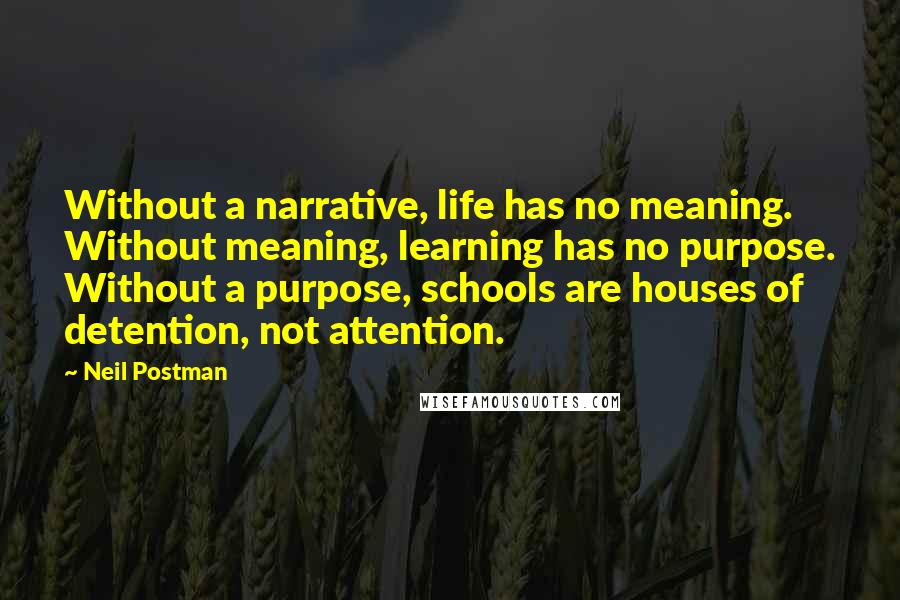 Neil Postman Quotes: Without a narrative, life has no meaning. Without meaning, learning has no purpose. Without a purpose, schools are houses of detention, not attention.