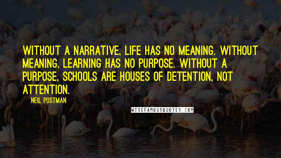 Neil Postman Quotes: Without a narrative, life has no meaning. Without meaning, learning has no purpose. Without a purpose, schools are houses of detention, not attention.