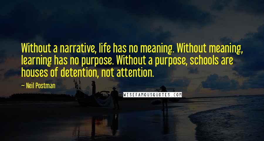 Neil Postman Quotes: Without a narrative, life has no meaning. Without meaning, learning has no purpose. Without a purpose, schools are houses of detention, not attention.