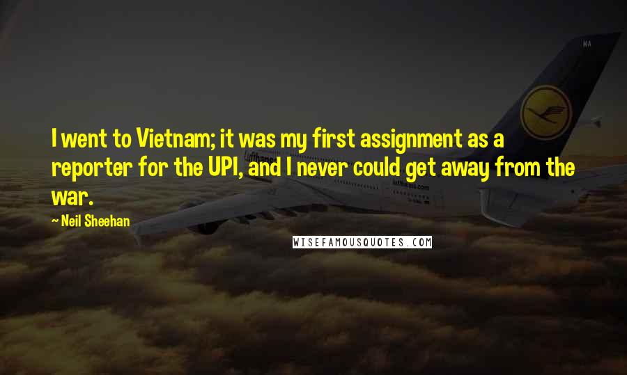 Neil Sheehan Quotes: I went to Vietnam; it was my first assignment as a reporter for the UPI, and I never could get away from the war.