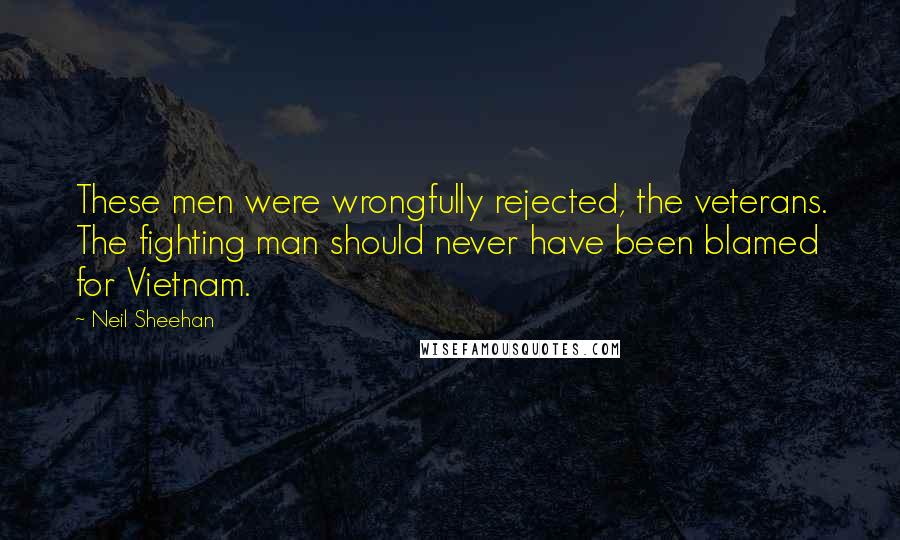 Neil Sheehan Quotes: These men were wrongfully rejected, the veterans. The fighting man should never have been blamed for Vietnam.