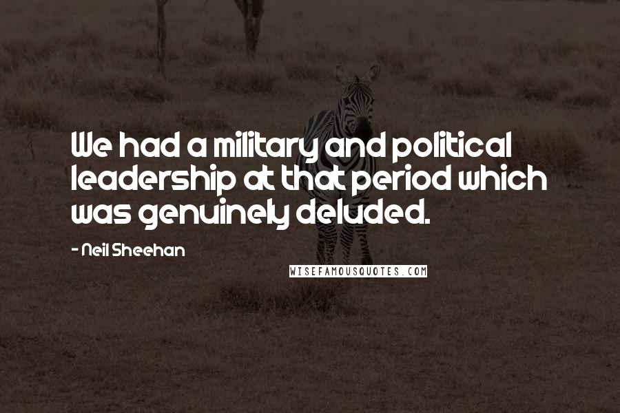 Neil Sheehan Quotes: We had a military and political leadership at that period which was genuinely deluded.