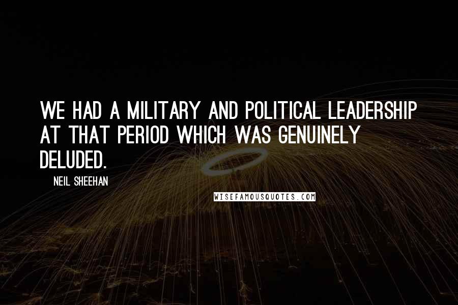 Neil Sheehan Quotes: We had a military and political leadership at that period which was genuinely deluded.