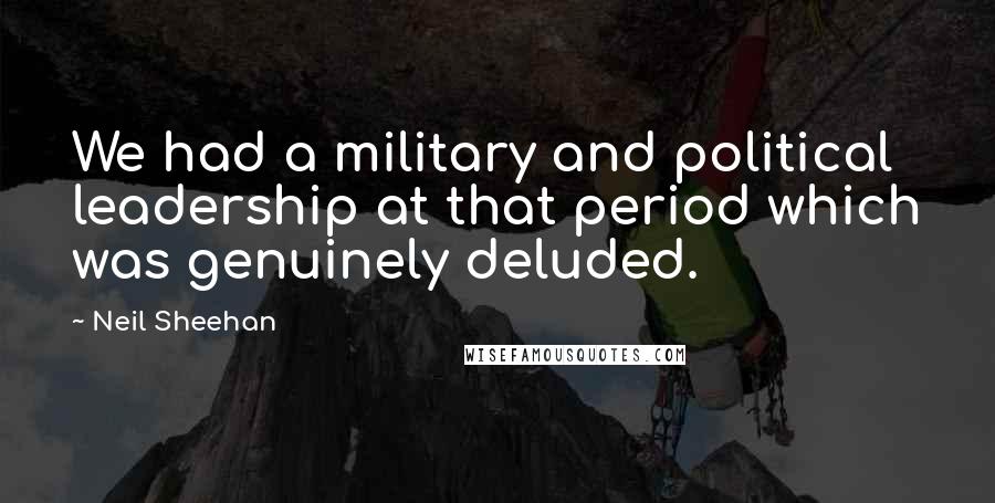 Neil Sheehan Quotes: We had a military and political leadership at that period which was genuinely deluded.