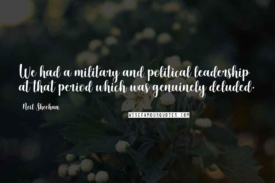 Neil Sheehan Quotes: We had a military and political leadership at that period which was genuinely deluded.