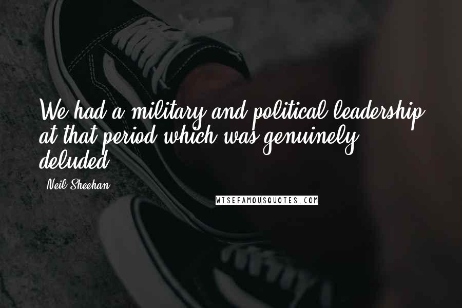 Neil Sheehan Quotes: We had a military and political leadership at that period which was genuinely deluded.