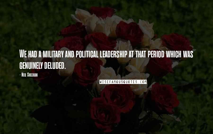 Neil Sheehan Quotes: We had a military and political leadership at that period which was genuinely deluded.