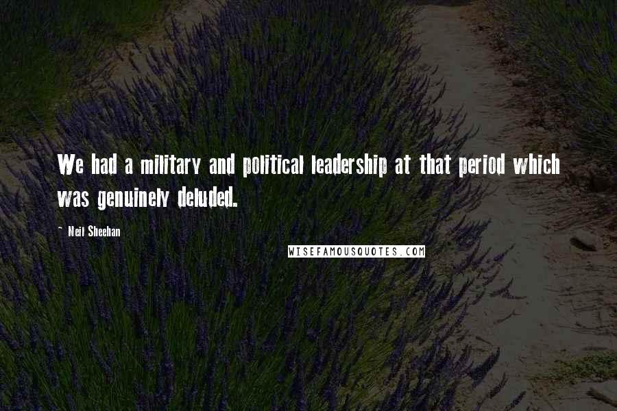 Neil Sheehan Quotes: We had a military and political leadership at that period which was genuinely deluded.