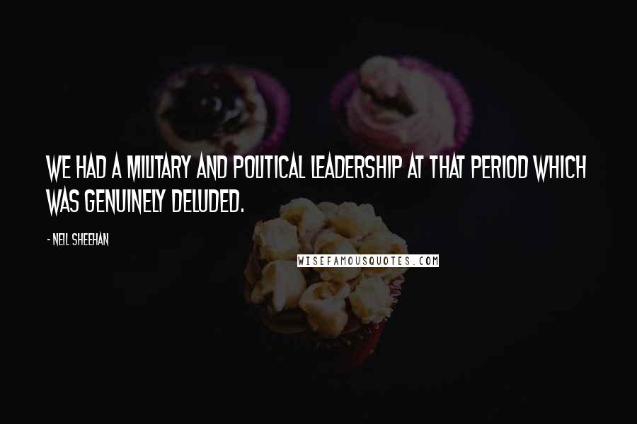 Neil Sheehan Quotes: We had a military and political leadership at that period which was genuinely deluded.