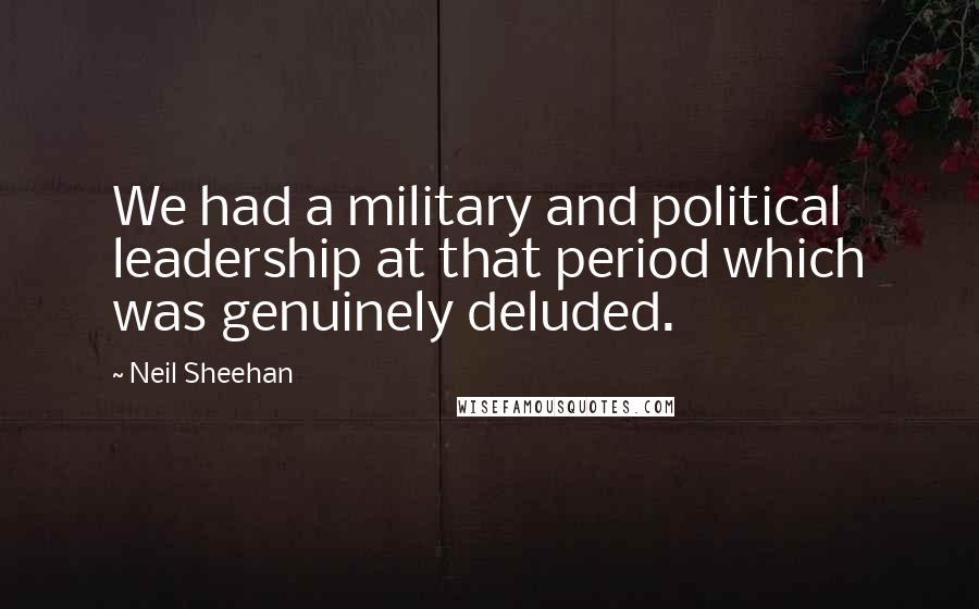Neil Sheehan Quotes: We had a military and political leadership at that period which was genuinely deluded.