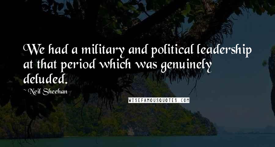 Neil Sheehan Quotes: We had a military and political leadership at that period which was genuinely deluded.
