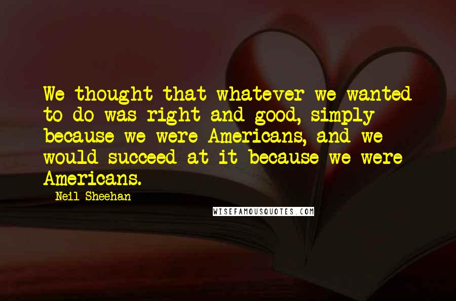 Neil Sheehan Quotes: We thought that whatever we wanted to do was right and good, simply because we were Americans, and we would succeed at it because we were Americans.