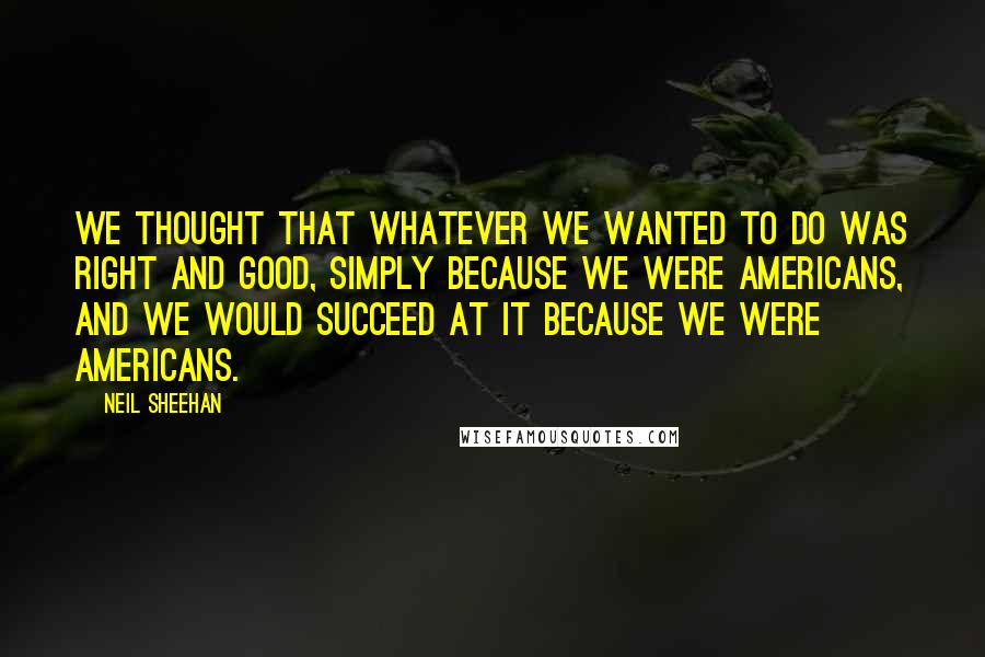 Neil Sheehan Quotes: We thought that whatever we wanted to do was right and good, simply because we were Americans, and we would succeed at it because we were Americans.