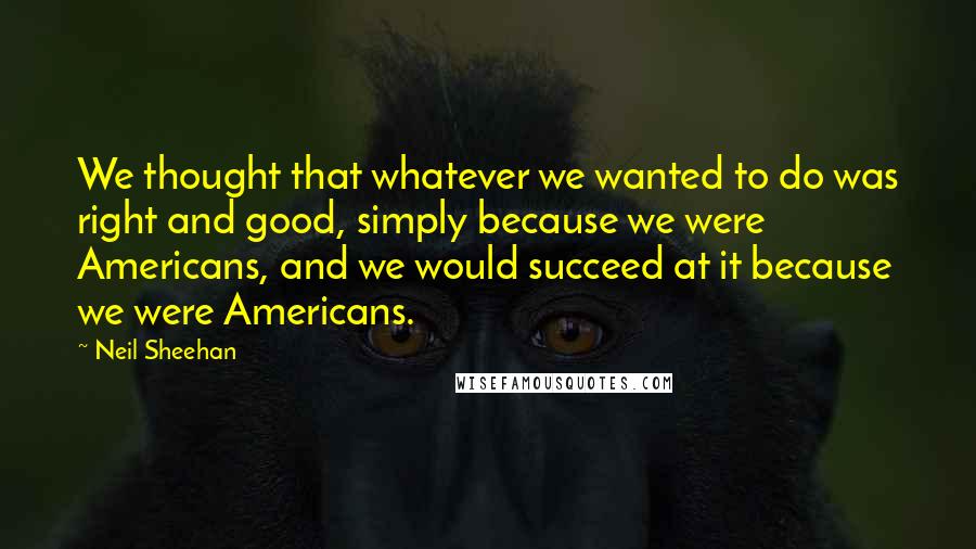 Neil Sheehan Quotes: We thought that whatever we wanted to do was right and good, simply because we were Americans, and we would succeed at it because we were Americans.