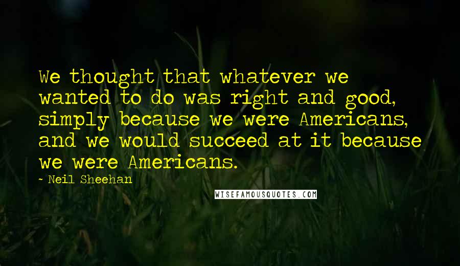 Neil Sheehan Quotes: We thought that whatever we wanted to do was right and good, simply because we were Americans, and we would succeed at it because we were Americans.
