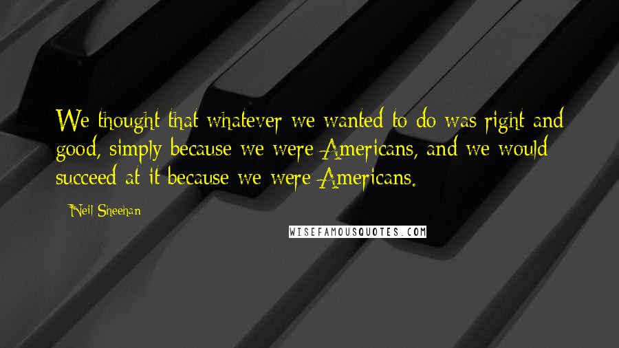 Neil Sheehan Quotes: We thought that whatever we wanted to do was right and good, simply because we were Americans, and we would succeed at it because we were Americans.
