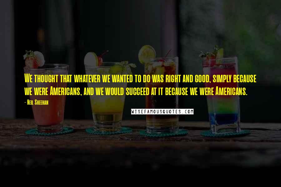 Neil Sheehan Quotes: We thought that whatever we wanted to do was right and good, simply because we were Americans, and we would succeed at it because we were Americans.