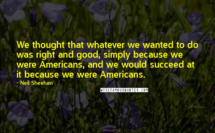 Neil Sheehan Quotes: We thought that whatever we wanted to do was right and good, simply because we were Americans, and we would succeed at it because we were Americans.