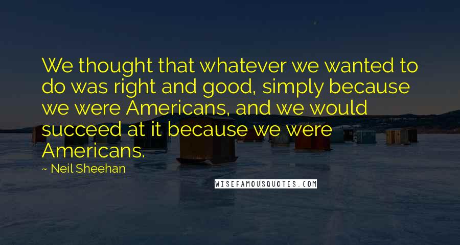 Neil Sheehan Quotes: We thought that whatever we wanted to do was right and good, simply because we were Americans, and we would succeed at it because we were Americans.