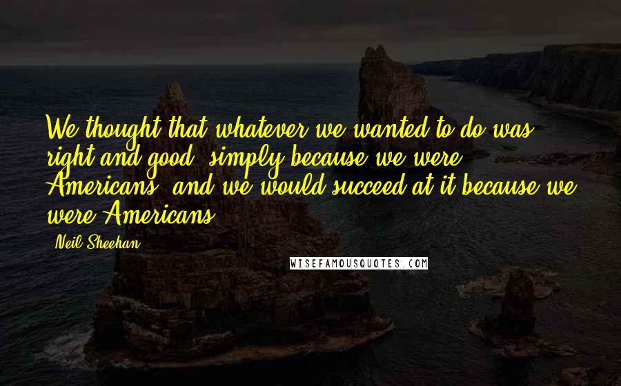 Neil Sheehan Quotes: We thought that whatever we wanted to do was right and good, simply because we were Americans, and we would succeed at it because we were Americans.