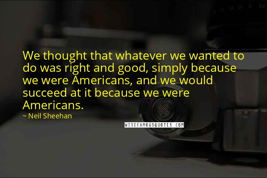 Neil Sheehan Quotes: We thought that whatever we wanted to do was right and good, simply because we were Americans, and we would succeed at it because we were Americans.